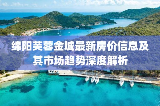 綿陽芙蓉金城最新房價信息及其市場趨勢深度解析