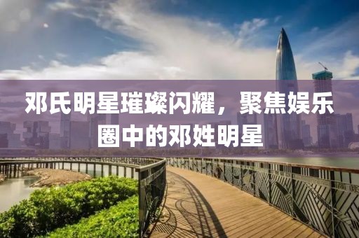 鄧氏明星璀璨閃耀，聚焦娛樂(lè)圈中的鄧姓明星