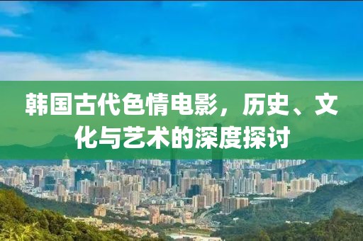 韓國古代色情電影，歷史、文化與藝術(shù)的深度探討