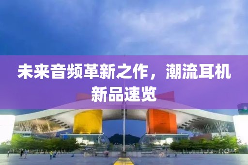 未來音頻革新之作，潮流耳機新品速覽