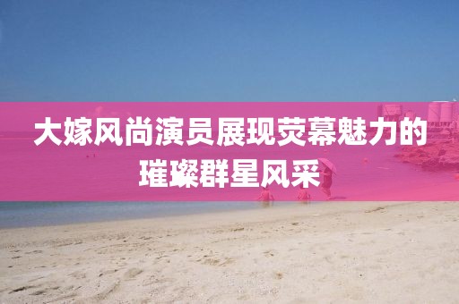大嫁風尚演員展現(xiàn)熒幕魅力的璀璨群星風采