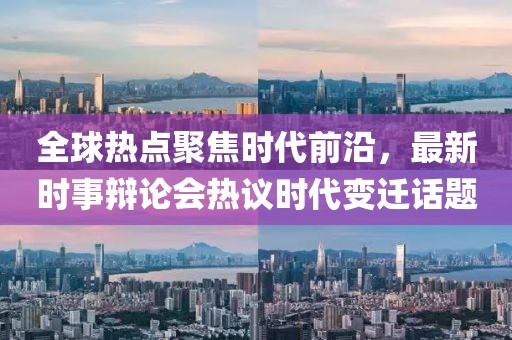 全球熱點(diǎn)聚焦時代前沿，最新時事辯論會熱議時代變遷話題
