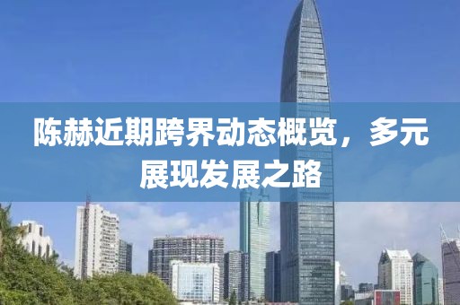 陳赫近期跨界動態(tài)概覽，多元展現(xiàn)發(fā)展之路