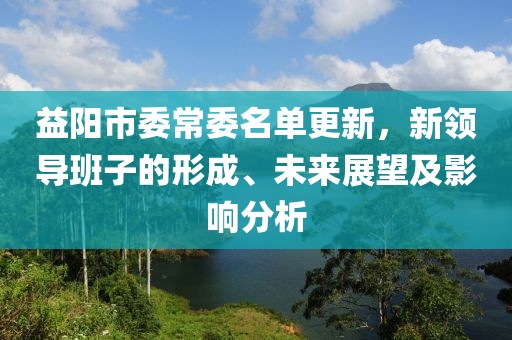 益陽市委常委名單更新，新領(lǐng)導(dǎo)班子的形成、未來展望及影響分析