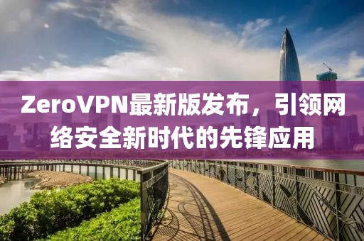 ZeroVPN最新版發(fā)布，引領(lǐng)網(wǎng)絡(luò)安全新時(shí)代的先鋒應(yīng)用