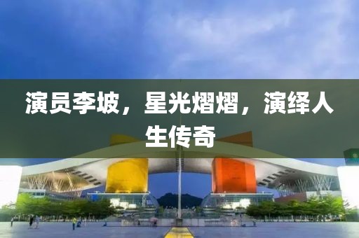 演員李坡，星光熠熠，演繹人生傳奇