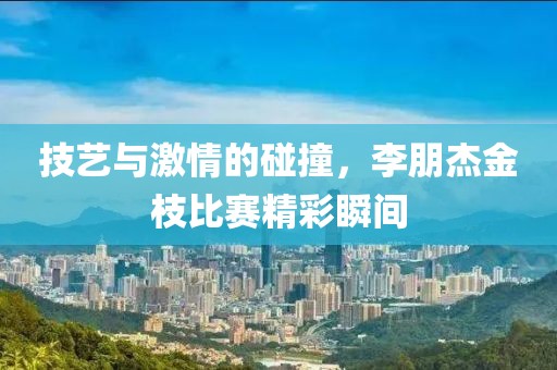 技藝與激情的碰撞，李朋杰金枝比賽精彩瞬間
