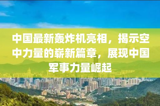 中國最新轟炸機亮相，揭示空中力量的嶄新篇章，展現(xiàn)中國軍事力量崛起