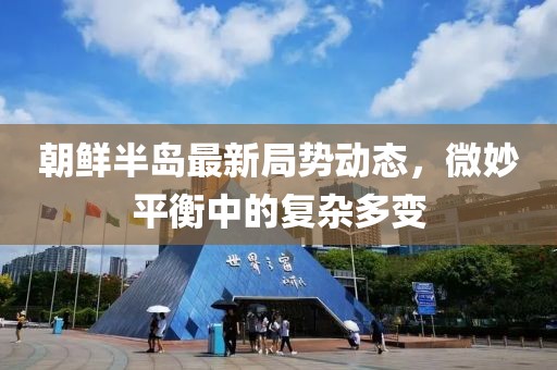 朝鮮半島最新局勢(shì)動(dòng)態(tài)，微妙平衡中的復(fù)雜多變