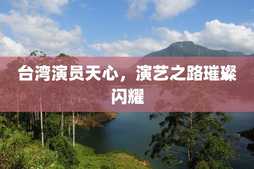 臺灣演員天心，演藝之路璀璨閃耀