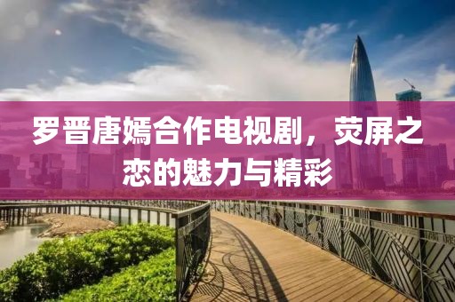 羅晉唐嫣合作電視劇，熒屏之戀的魅力與精彩