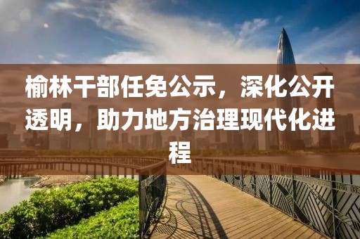 榆林干部任免公示，深化公開透明，助力地方治理現(xiàn)代化進(jìn)程