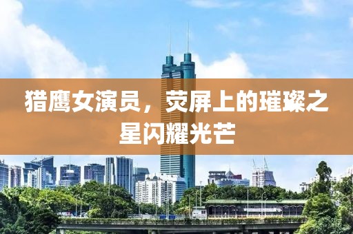 獵鷹女演員，熒屏上的璀璨之星閃耀光芒