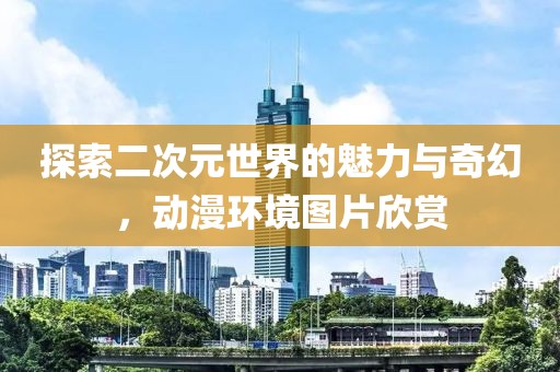 探索二次元世界的魅力與奇幻，動(dòng)漫環(huán)境圖片欣賞