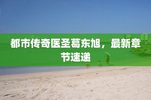 都市傳奇醫(yī)圣葛東旭，最新章節(jié)速遞