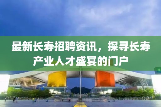 最新長壽招聘資訊，探尋長壽產業(yè)人才盛宴的門戶