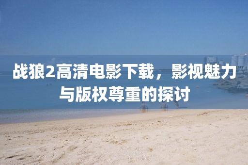 戰(zhàn)狼2高清電影下載，影視魅力與版權(quán)尊重的探討