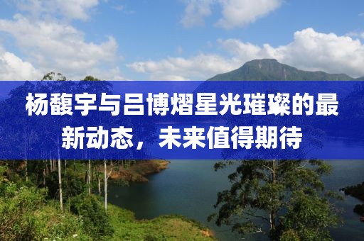 楊馥宇與呂博熠星光璀璨的最新動(dòng)態(tài)，未來(lái)值得期待