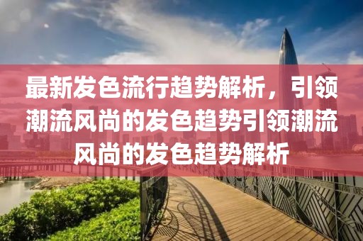 最新發(fā)色流行趨勢(shì)解析，引領(lǐng)潮流風(fēng)尚的發(fā)色趨勢(shì)引領(lǐng)潮流風(fēng)尚的發(fā)色趨勢(shì)解析