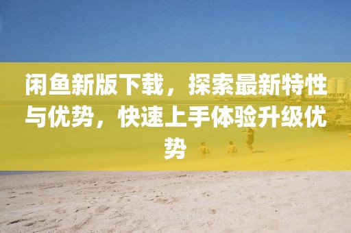 閑魚新版下載，探索最新特性與優(yōu)勢(shì)，快速上手體驗(yàn)升級(jí)優(yōu)勢(shì)
