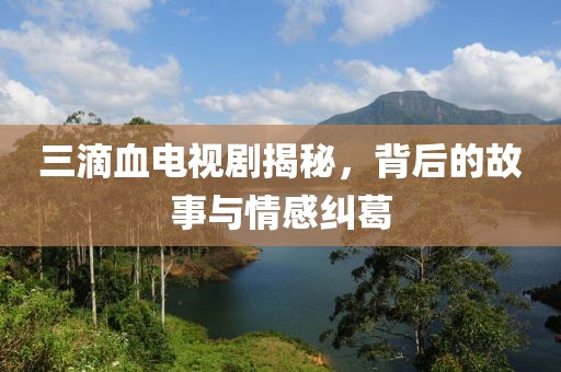 三滴血電視劇揭秘，背后的故事與情感糾葛