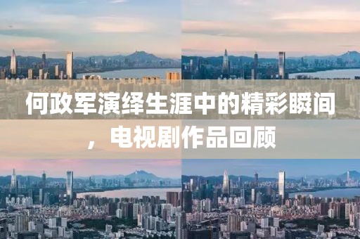何政軍演繹生涯中的精彩瞬間，電視劇作品回顧