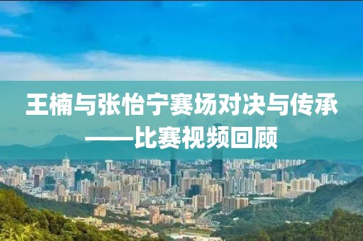 王楠與張怡寧賽場對決與傳承——比賽視頻回顧