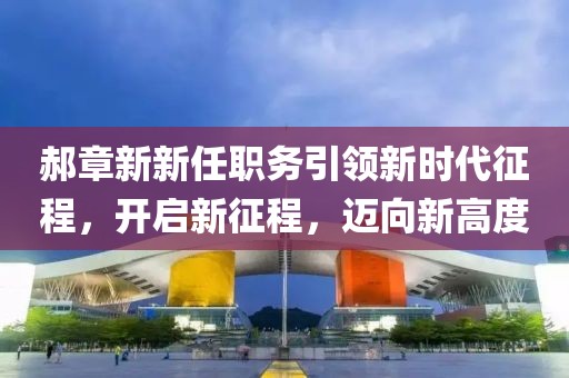 郝章新新任職務(wù)引領(lǐng)新時(shí)代征程，開(kāi)啟新征程，邁向新高度