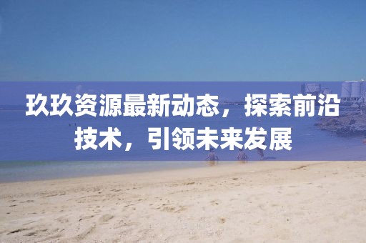 玖玖資源最新動(dòng)態(tài)，探索前沿技術(shù)，引領(lǐng)未來(lái)發(fā)展