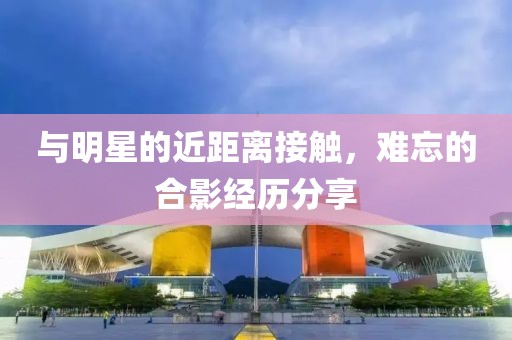 與明星的近距離接觸，難忘的合影經(jīng)歷分享