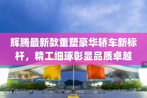輝騰最新款重塑豪華轎車新標(biāo)桿，精工細琢彰顯品質(zhì)卓越