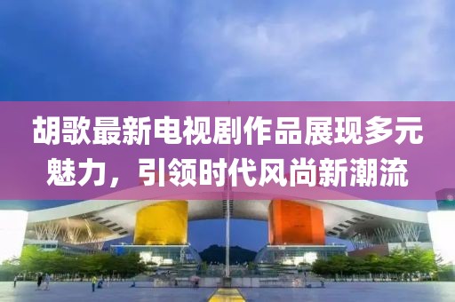 胡歌最新電視劇作品展現(xiàn)多元魅力，引領(lǐng)時代風(fēng)尚新潮流