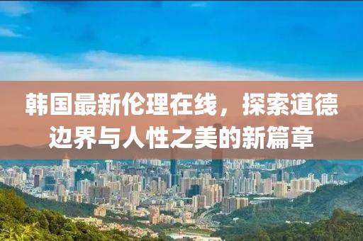 韓國最新倫理在線，探索道德邊界與人性之美的新篇章