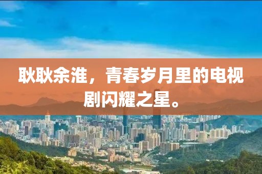 耿耿余淮，青春歲月里的電視劇閃耀之星。