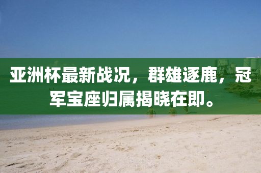 亞洲杯最新戰(zhàn)況，群雄逐鹿，冠軍寶座歸屬揭曉在即。