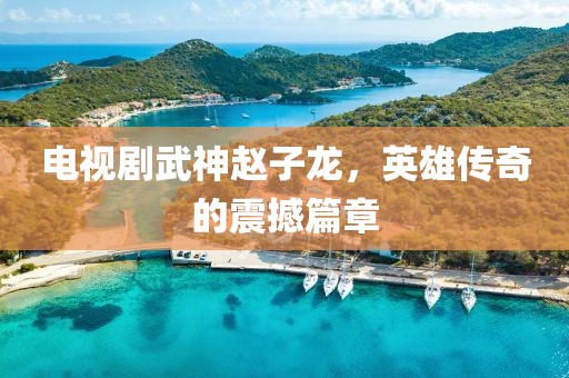 電視劇武神趙子龍，英雄傳奇的震撼篇章