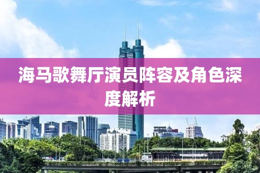 海馬歌舞廳演員陣容及角色深度解析