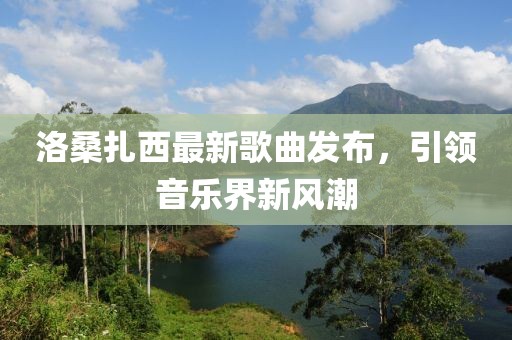 洛桑扎西最新歌曲發(fā)布，引領(lǐng)音樂界新風(fēng)潮