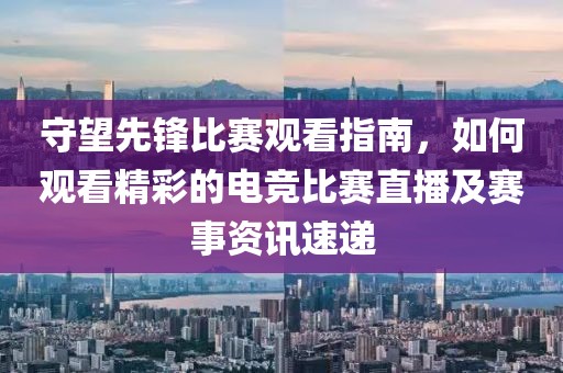 守望先鋒比賽觀看指南，如何觀看精彩的電競比賽直播及賽事資訊速遞