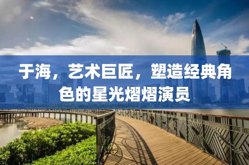 于海，藝術(shù)巨匠，塑造經(jīng)典角色的星光熠熠演員