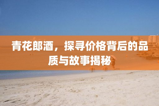 青花郎酒，探尋價格背后的品質(zhì)與故事揭秘
