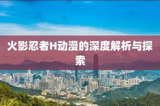 火影忍者H動(dòng)漫的深度解析與探索