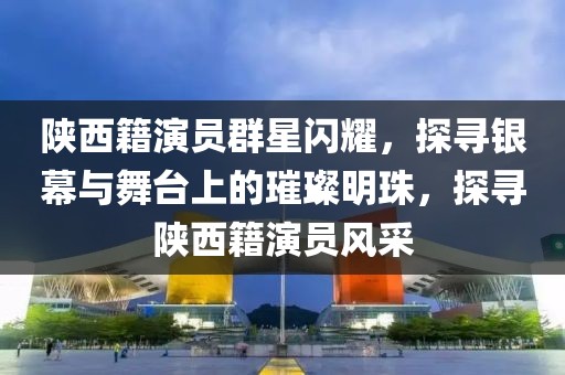 陜西籍演員群星閃耀，探尋銀幕與舞臺上的璀璨明珠，探尋陜西籍演員風(fēng)采