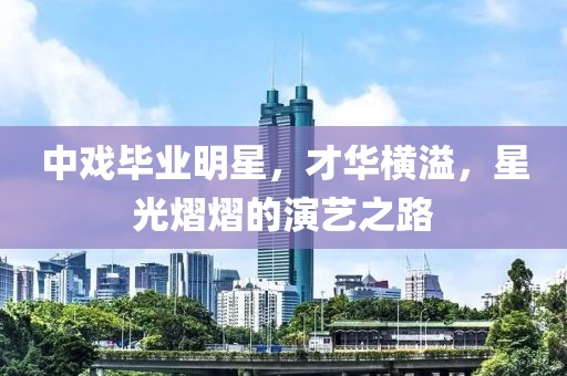 中戲畢業(yè)明星，才華橫溢，星光熠熠的演藝之路