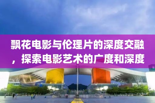 飄花電影與倫理片的深度交融，探索電影藝術的廣度和深度