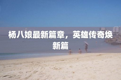 楊八娘最新篇章，英雄傳奇煥新篇