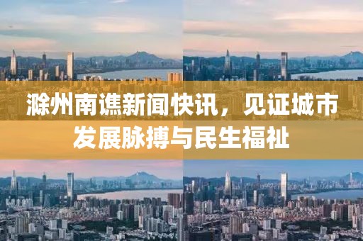 滁州南譙新聞快訊，見證城市發(fā)展脈搏與民生福祉