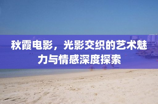秋霞電影，光影交織的藝術(shù)魅力與情感深度探索