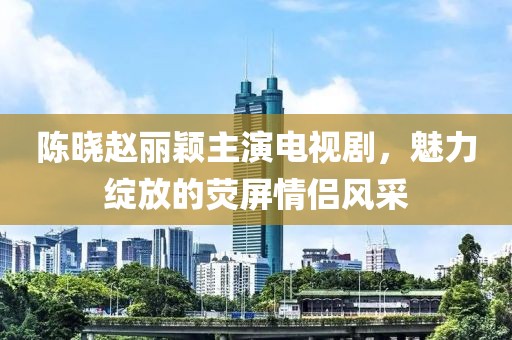 陳曉趙麗穎主演電視劇，魅力綻放的熒屏情侶風采