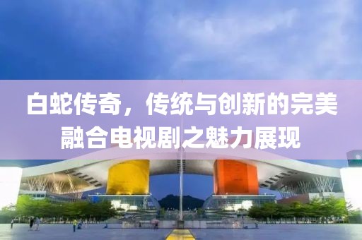 白蛇傳奇，傳統(tǒng)與創(chuàng)新的完美融合電視劇之魅力展現(xiàn)